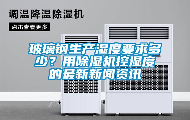 玻璃鋼生產濕度要求多少？用除濕機控濕度的最新新聞資訊