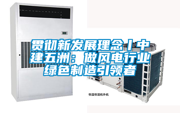 貫徹新發展理念丨中建五洲：做風電行業綠色制造引領者